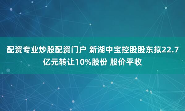 配资专业炒股配资门户 新湖中宝控股股东拟22.7亿元转让10%股份 股价平收