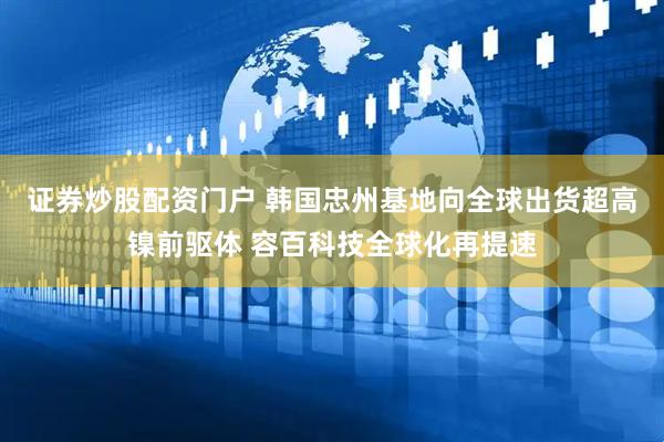 证券炒股配资门户 韩国忠州基地向全球出货超高镍前驱体 容百科技全球化再提速