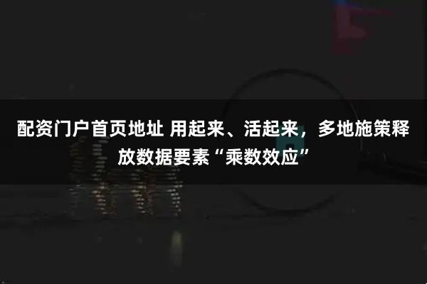 配资门户首页地址 用起来、活起来，多地施策释放数据要素“乘数效应”