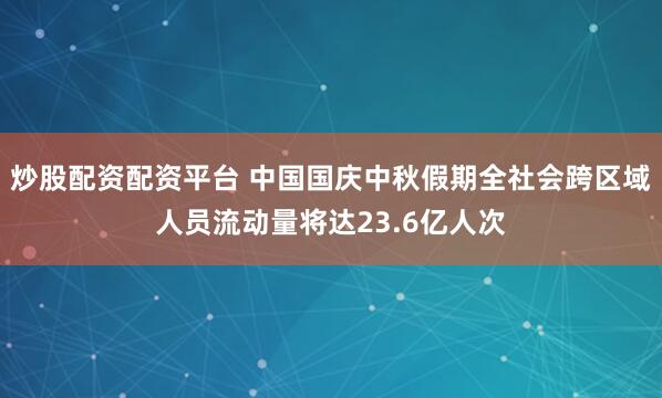 炒股配资配资平台 中国国庆中秋假期全社会跨区域人员流动量将达23.6亿人次