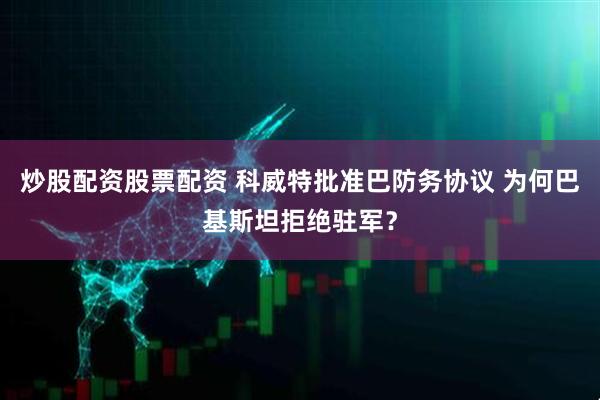 炒股配资股票配资 科威特批准巴防务协议 为何巴基斯坦拒绝驻军？