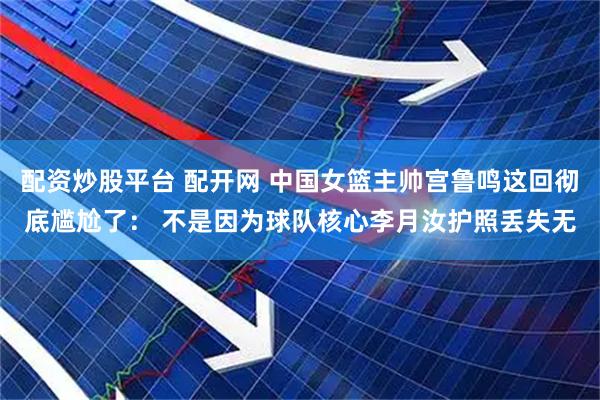 配资炒股平台 配开网 中国女篮主帅宫鲁鸣这回彻底尴尬了： 不是因为球队核心李月汝护照丢失无